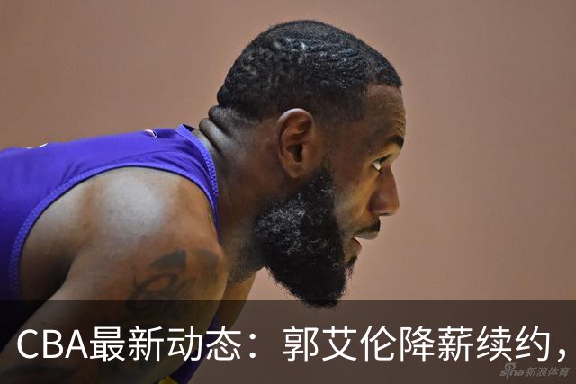 CBA最新动态：郭艾伦降薪续约，弗格完全签约，青岛抛售国手后卫